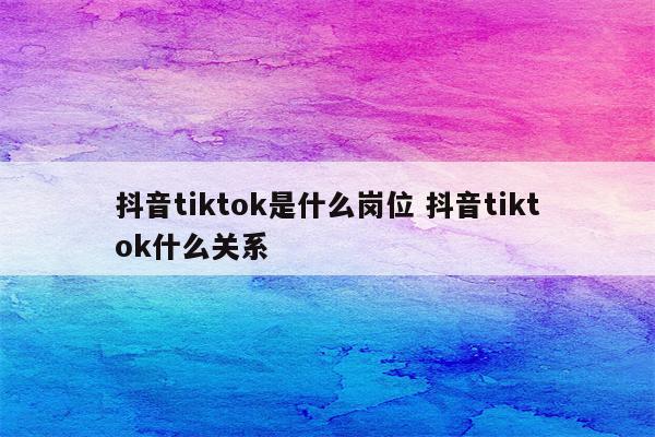 抖音tiktok是什么岗位 抖音tiktok什么关系