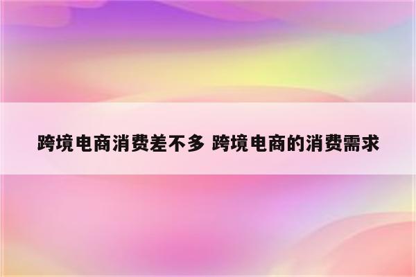 跨境电商消费差不多 跨境电商的消费需求