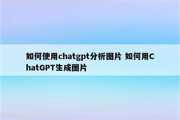如何使用chatgpt分析图片 如何用ChatGPT生成图片