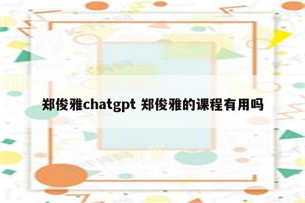 郑俊雅chatgpt 郑俊雅的课程有用吗