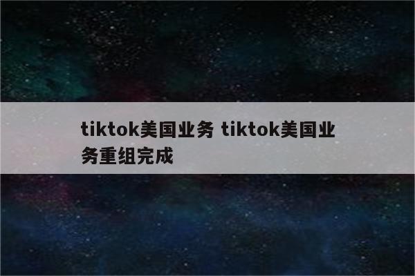 tiktok美国业务 tiktok美国业务重组完成