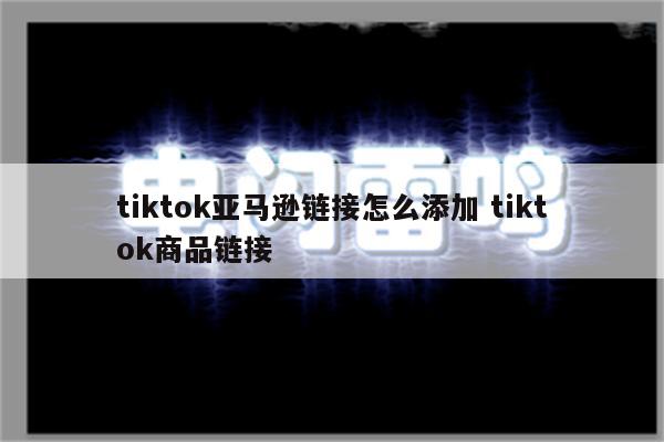tiktok亚马逊链接怎么添加 tiktok商品链接