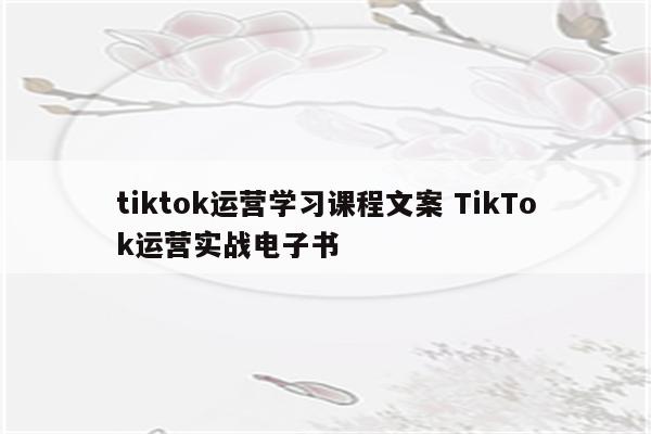 tiktok运营学习课程文案 TikTok运营实战电子书