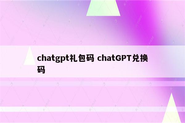 chatgpt礼包码 chatGPT兑换码