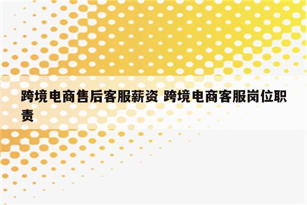 跨境电商售后客服薪资 跨境电商客服岗位职责