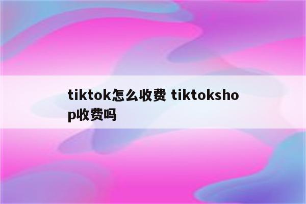 tiktok怎么收费 tiktokshop收费吗