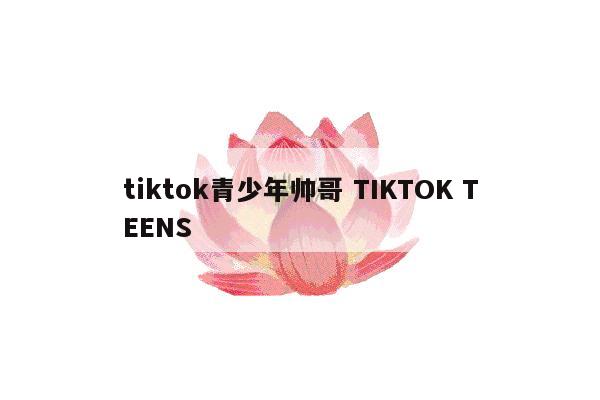 tiktok青少年帅哥 TIKTOK TEENS
