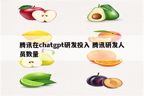 腾讯在chatgpt研发投入 腾讯研发人员数量