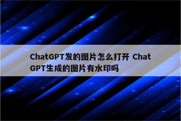 ChatGPT发的图片怎么打开 ChatGPT生成的图片有水印吗