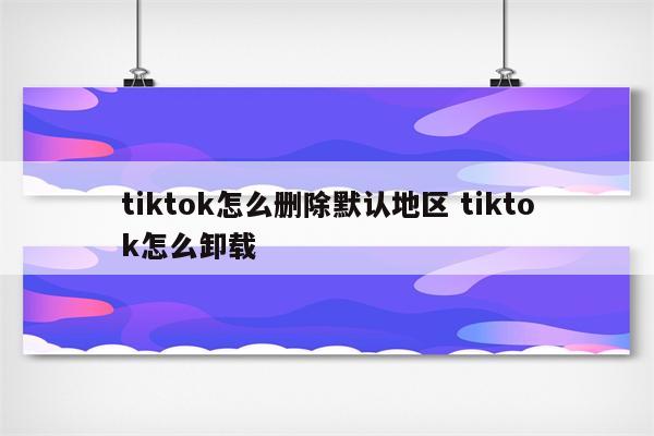 tiktok怎么删除默认地区 tiktok怎么卸载