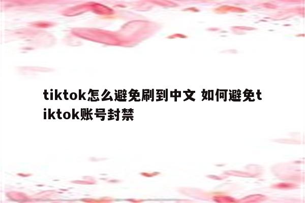 tiktok怎么避免刷到中文 如何避免tiktok账号封禁