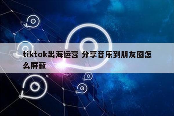 tiktok出海运营 分享音乐到朋友圈怎么屏蔽