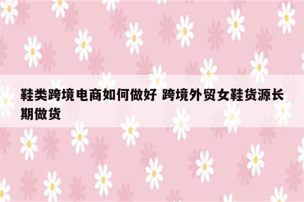 鞋类跨境电商如何做好 跨境外贸女鞋货源长期做货