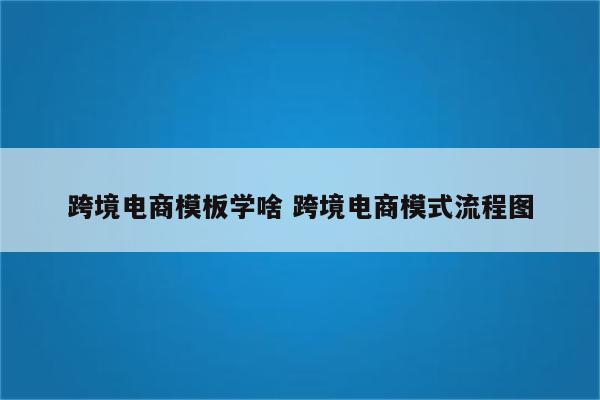跨境电商模板学啥 跨境电商模式流程图