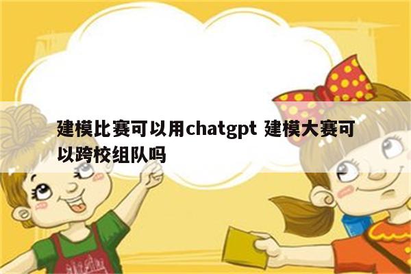 建模比赛可以用chatgpt 建模大赛可以跨校组队吗