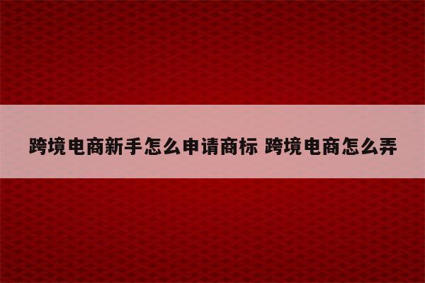 跨境电商新手怎么申请商标 跨境电商怎么弄