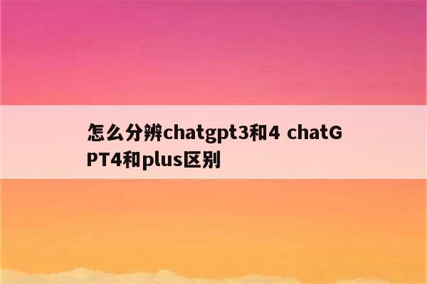 怎么分辨chatgpt3和4 chatGPT4和plus区别