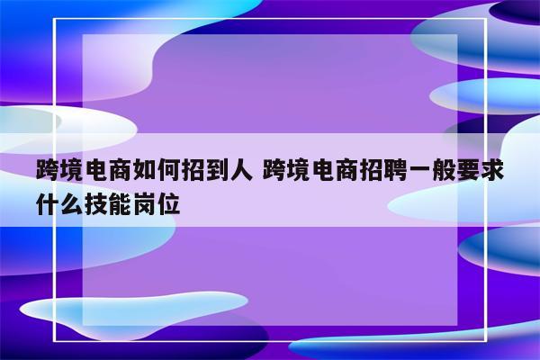 跨境电商如何招到人 跨境电商招聘一般要求什么技能岗位