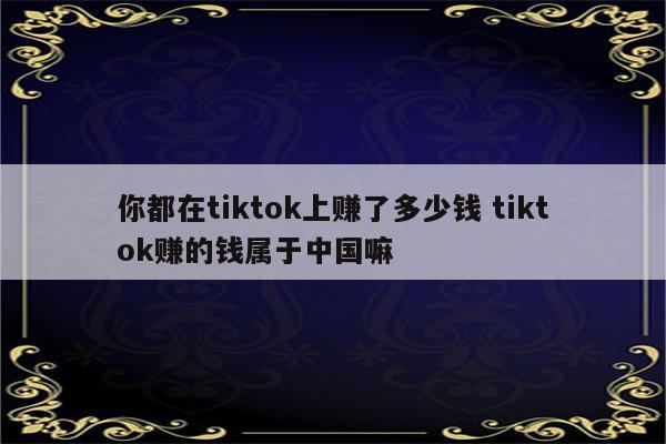 你都在tiktok上赚了多少钱 tiktok赚的钱属于中国嘛