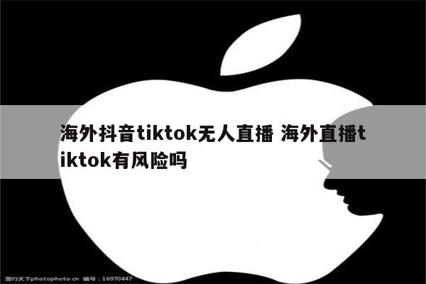 海外抖音tiktok无人直播 海外直播tiktok有风险吗