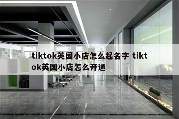 tiktok英国小店怎么起名字 tiktok英国小店怎么开通