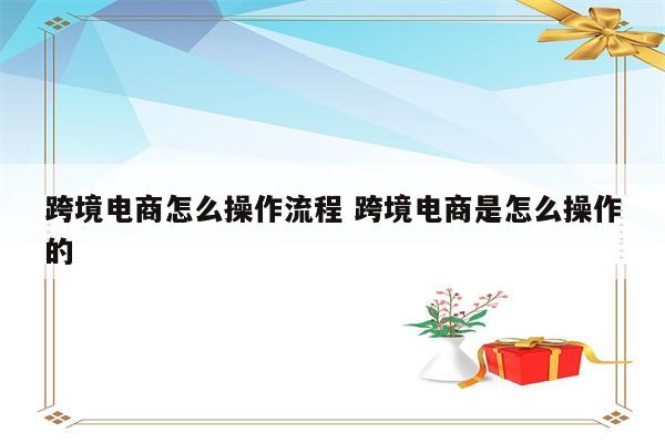 跨境电商怎么操作流程 跨境电商是怎么操作的