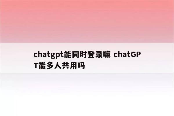 chatgpt能同时登录嘛 chatGPT能多人共用吗