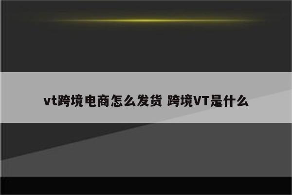 vt跨境电商怎么发货 跨境VT是什么
