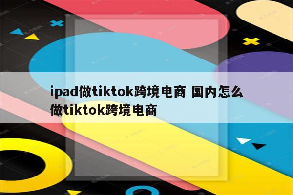 ipad做tiktok跨境电商 国内怎么做tiktok跨境电商