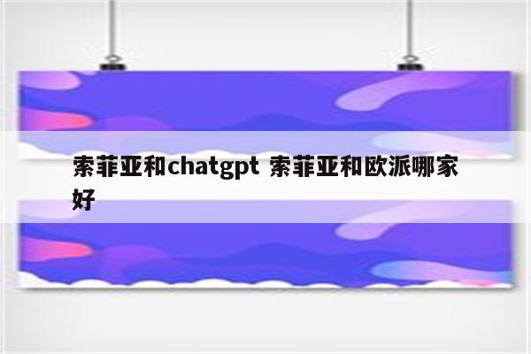 索菲亚和chatgpt 索菲亚和欧派哪家好