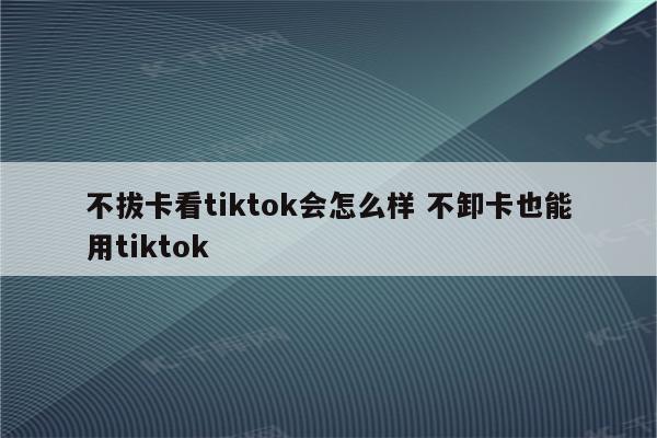 不拔卡看tiktok会怎么样 不卸卡也能用tiktok