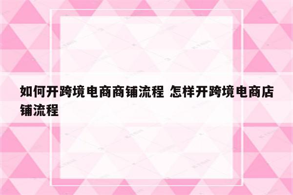 如何开跨境电商商铺流程 怎样开跨境电商店铺流程