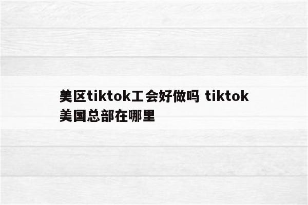 美区tiktok工会好做吗 tiktok美国总部在哪里