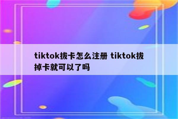 tiktok拔卡怎么注册 tiktok拔掉卡就可以了吗