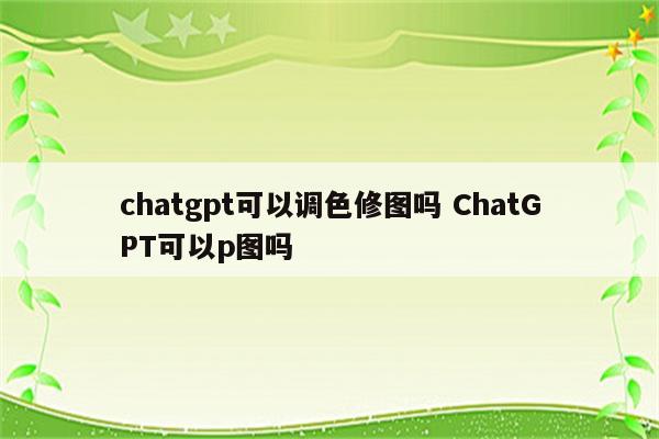 chatgpt可以调色修图吗 ChatGPT可以p图吗
