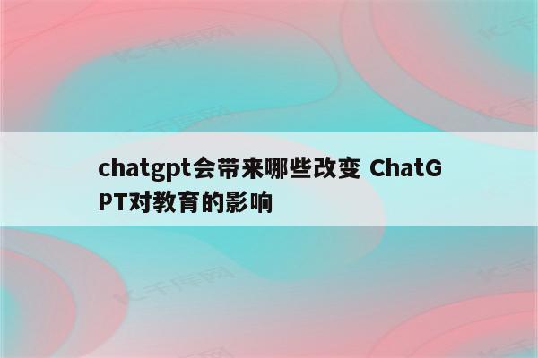 chatgpt会带来哪些改变 ChatGPT对教育的影响