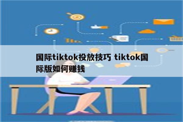 国际tiktok投放技巧 tiktok国际版如何赚钱