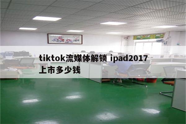 tiktok流媒体解锁 ipad2017上市多少钱