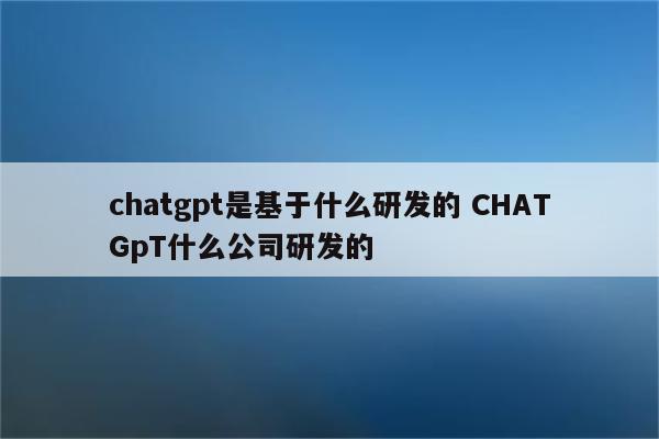 chatgpt是基于什么研发的 CHATGpT什么公司研发的
