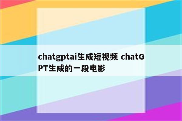 chatgptai生成短视频 chatGPT生成的一段电影