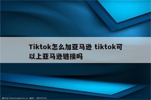 Tiktok怎么加亚马逊 tiktok可以上亚马逊链接吗