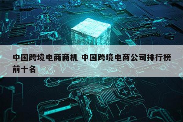 中国跨境电商商机 中国跨境电商公司排行榜前十名