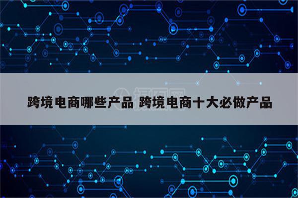跨境电商哪些产品 跨境电商十大必做产品