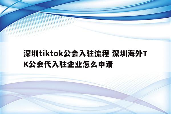 深圳tiktok公会入驻流程 深圳海外TK公会代入驻企业怎么申请
