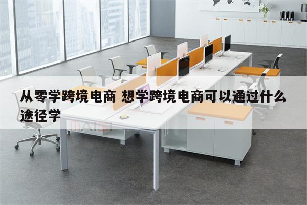 从零学跨境电商 想学跨境电商可以通过什么途径学