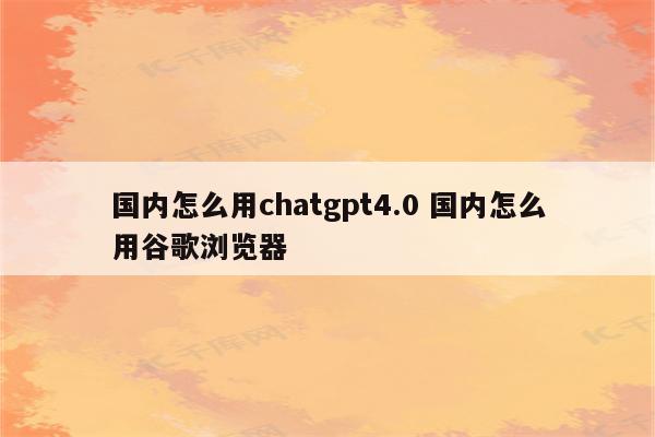 国内怎么用chatgpt4.0 国内怎么用谷歌浏览器