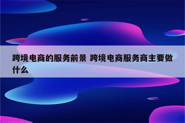 跨境电商的服务前景 跨境电商服务商主要做什么