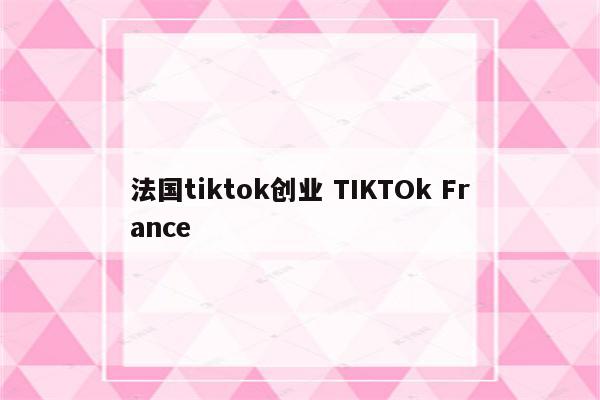 法国tiktok创业 TIKTOk France