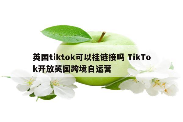 英国tiktok可以挂链接吗 TikTok开放英国跨境自运营
