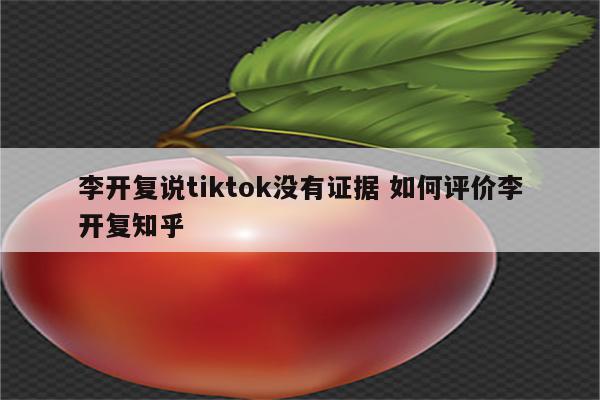 李开复说tiktok没有证据 如何评价李开复知乎
